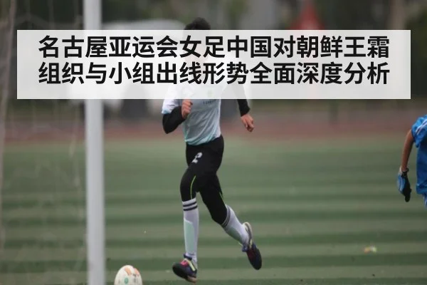 名古屋亚运会女足中国对朝鲜王霜组织与小组出线形势全面深度分析