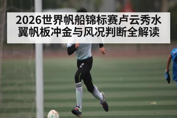 2026世界帆船锦标赛卢云秀水翼帆板冲金与风况判断全解读